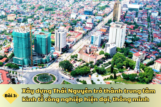 Bài cuối: Xây dựng Thái Nguyên trở thành trung tâm kinh tế công nghiệp hiện đại, thông minh