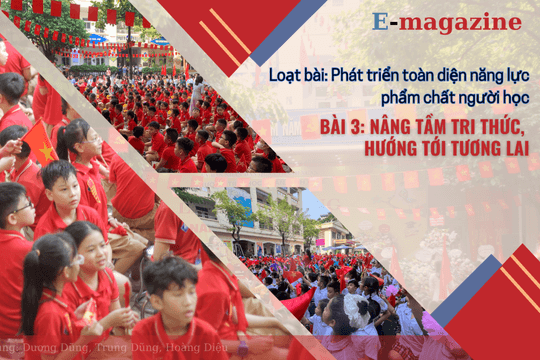 Loạt bài: Phát triển toàn diện năng lực, phẩm chất người học. Bài 3: Nâng tầm tri thức, hướng tới tương lai