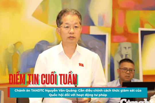 Điểm tin cuối tuần: Chánh án TANDTC Nguyễn Văn Quảng: Cần điều chỉnh cách thức giám sát của Quốc hội đối với hoạt động tư pháp